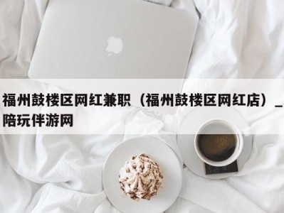 福州鼓楼区网红兼职(福州鼓楼区网红店)_陪玩伴游网