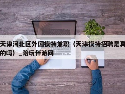 天津河北区外国模特兼职(天津模特招聘是真的吗)_陪玩伴游网