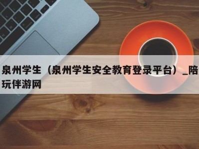 泉州学生(泉州学生安全教育登录平台)_陪玩伴游网