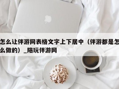 怎么让伴游网表格文字上下居中(伴游都是怎么做的)_陪玩伴游网