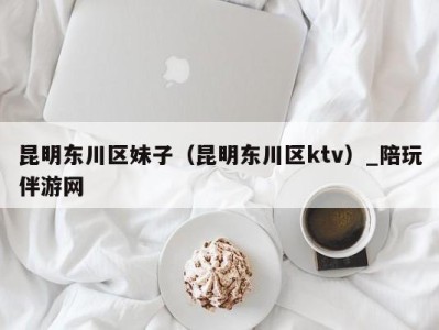 昆明东川区妹子(昆明东川区ktv)_陪玩伴游网