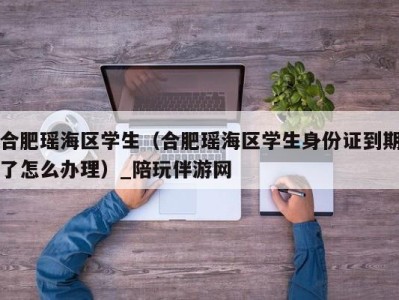 合肥瑶海区学生(合肥瑶海区学生身份证到期了怎么办理)_陪玩伴游网