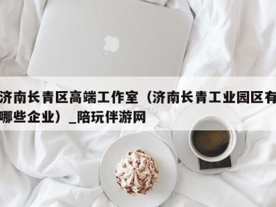 济南长青区高端工作室(济南长青工业园区有哪些企业)_陪玩伴游网