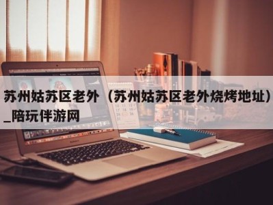 苏州姑苏区老外(苏州姑苏区老外烧烤地址)_陪玩伴游网