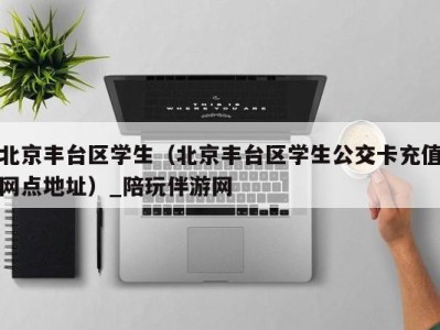 北京丰台区学生(北京丰台区学生公交卡充值网点地址)_陪玩伴游网