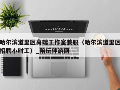 哈尔滨道里区高端工作室兼职(哈尔滨道里区招聘小时工)_陪玩伴游网