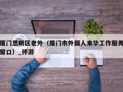 厦门思明区老外(厦门市外国人来华工作服务窗口)_伴游