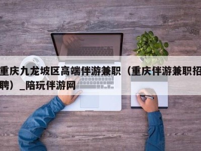 重庆九龙坡区高端伴游兼职(重庆伴游兼职招聘)_陪玩伴游网